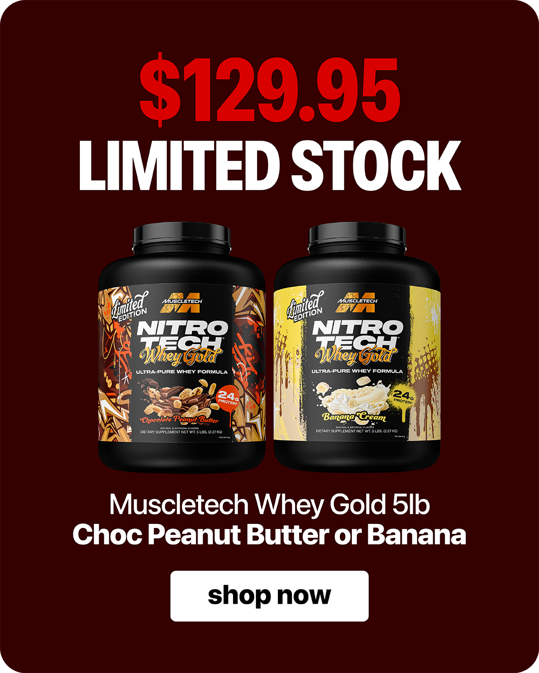 MuscleTech Nitro-Tech 100% Whey Gold 5lb — $129.95 Limited Stock. Choose Chocolate Peanut Butter or Banana.
