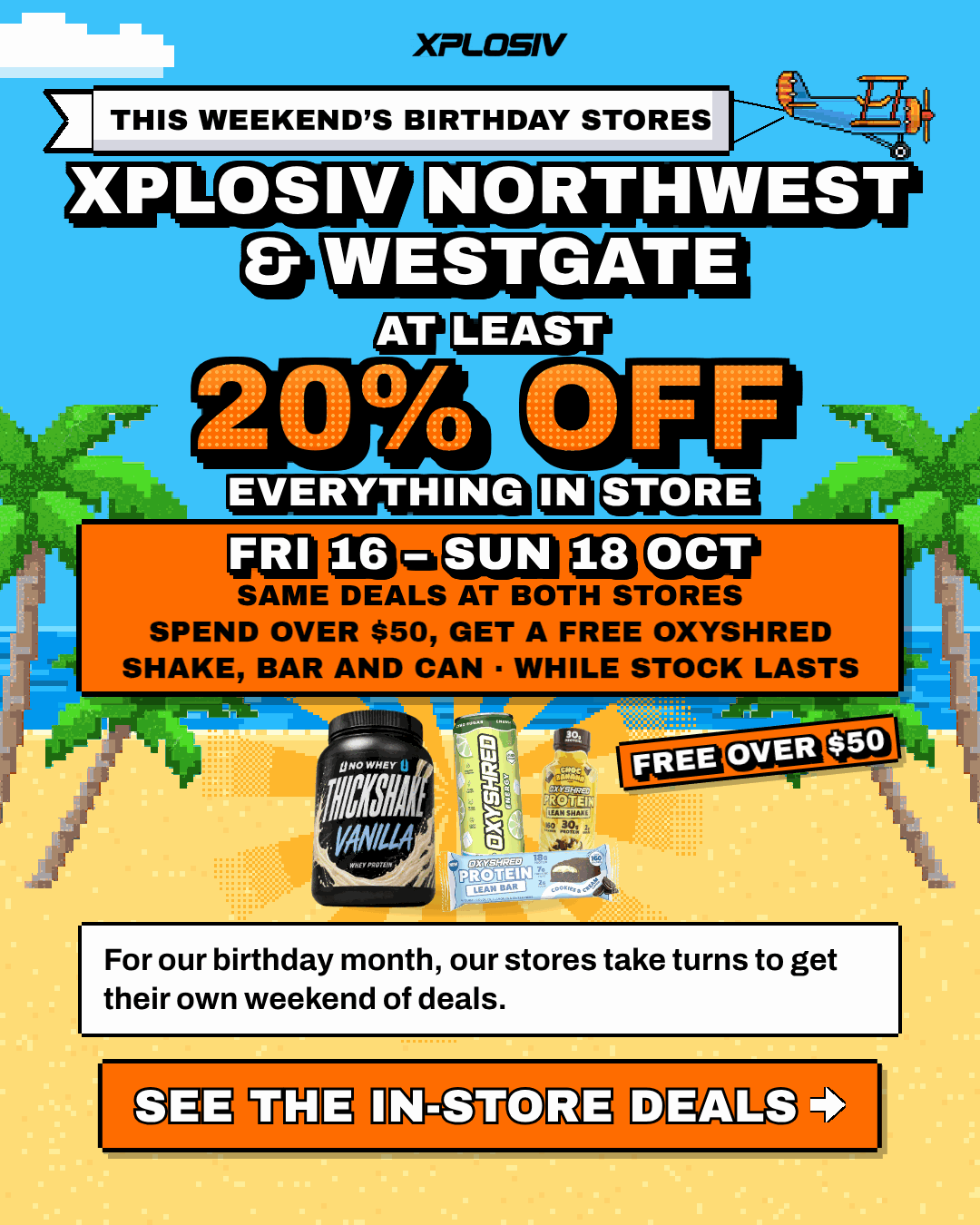 Xplosiv Northwest and Xplosiv Westgate are this weekend's birthday stores. For our birthday month, our stores take turns to get their own weekend of deals. At least 20% off everything in store, Fri 16 to Sun 18 Oct. Same deals at both stores. Spend over $50 and get a free OxyShred shake, bar and can, while stock lasts. See the in-store deals.