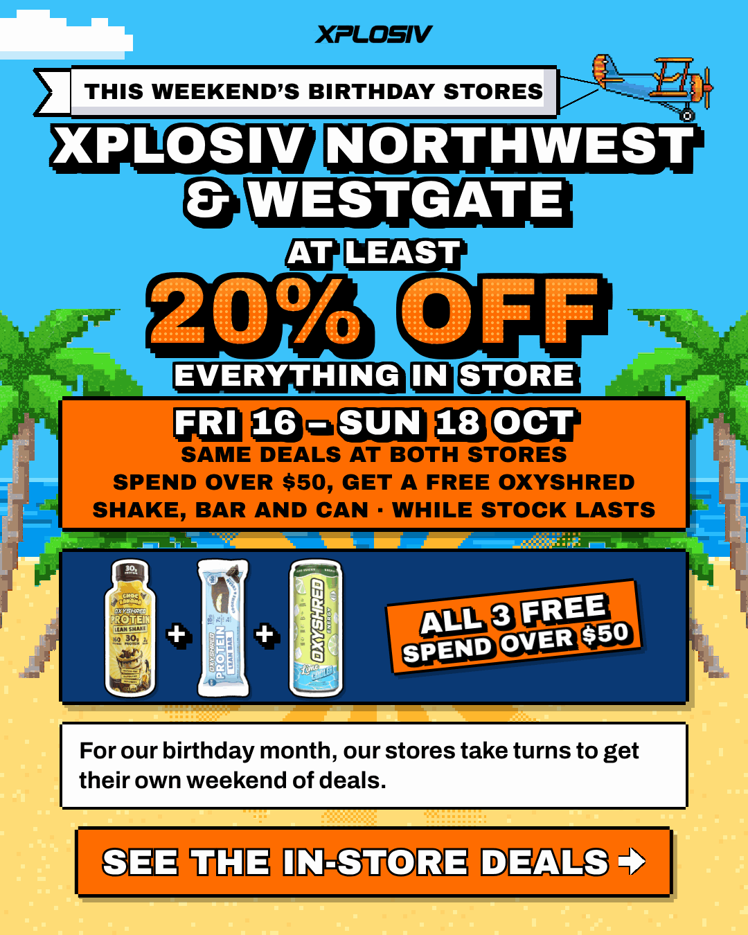 Xplosiv Northwest and Xplosiv Westgate are this weekend's birthday stores. For our birthday month, our stores take turns to get their own weekend of deals. At least 20% off everything in store, Fri 16 to Sun 18 Oct. Same deals at both stores. Spend over $50 and get a free OxyShred shake, bar and can, while stock lasts. See the in-store deals.